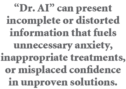 “Dr. AI” can present incomplete or distorted information that fuels unnecessary anxiety, inappropriate treatments, or...