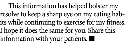 This information has helped bolster my resolve to keep a sharp eye on my eating habits while continuing to exercise f...